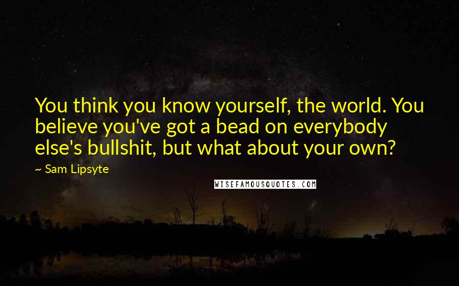 Sam Lipsyte Quotes: You think you know yourself, the world. You believe you've got a bead on everybody else's bullshit, but what about your own?