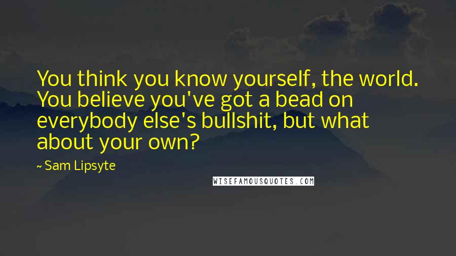 Sam Lipsyte Quotes: You think you know yourself, the world. You believe you've got a bead on everybody else's bullshit, but what about your own?