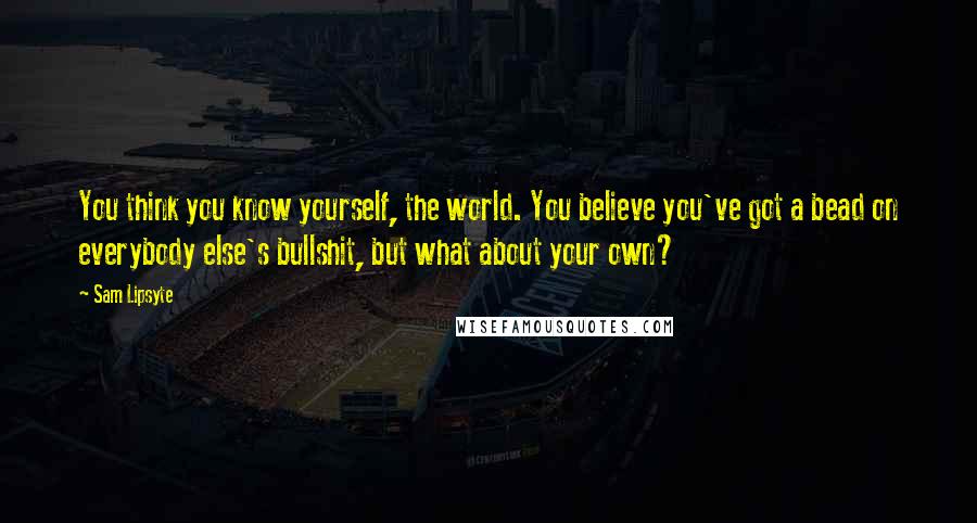 Sam Lipsyte Quotes: You think you know yourself, the world. You believe you've got a bead on everybody else's bullshit, but what about your own?