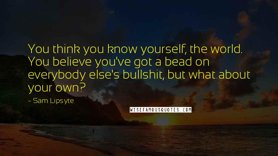 Sam Lipsyte Quotes: You think you know yourself, the world. You believe you've got a bead on everybody else's bullshit, but what about your own?