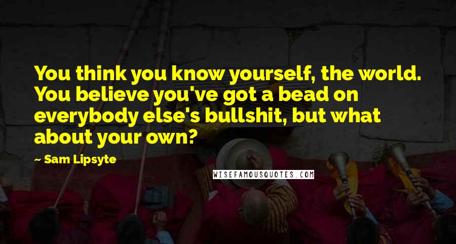 Sam Lipsyte Quotes: You think you know yourself, the world. You believe you've got a bead on everybody else's bullshit, but what about your own?