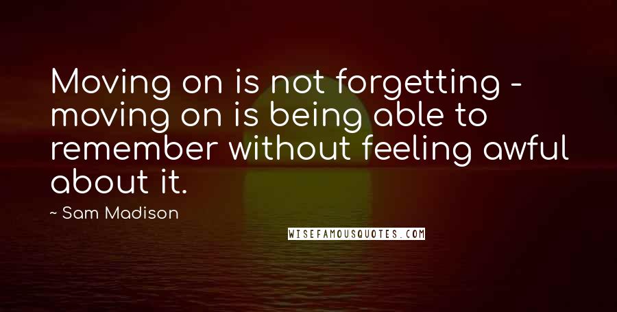 Sam Madison Quotes: Moving on is not forgetting - moving on is being able to remember without feeling awful about it.
