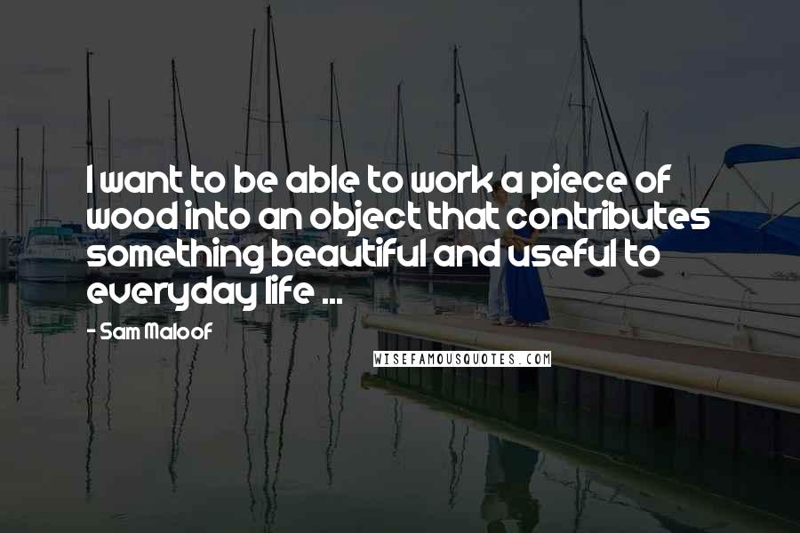 Sam Maloof Quotes: I want to be able to work a piece of wood into an object that contributes something beautiful and useful to everyday life ...