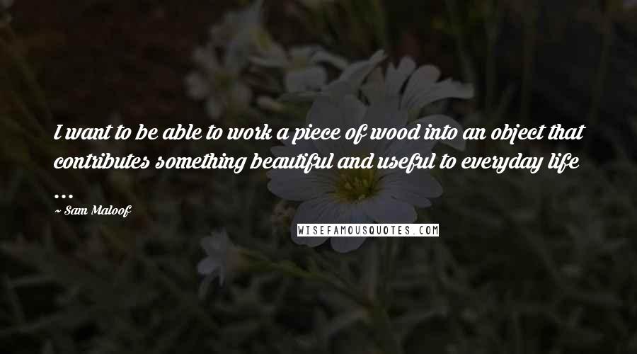 Sam Maloof Quotes: I want to be able to work a piece of wood into an object that contributes something beautiful and useful to everyday life ...