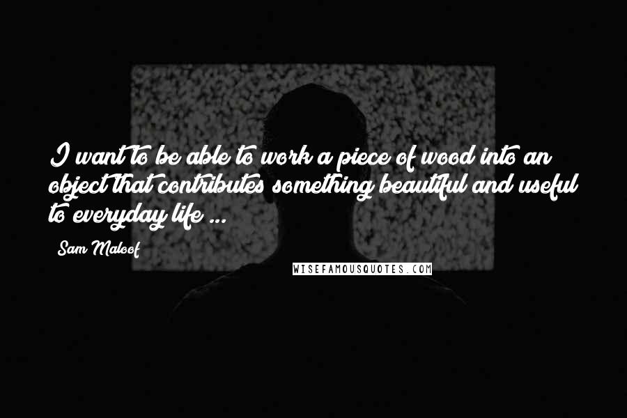 Sam Maloof Quotes: I want to be able to work a piece of wood into an object that contributes something beautiful and useful to everyday life ...