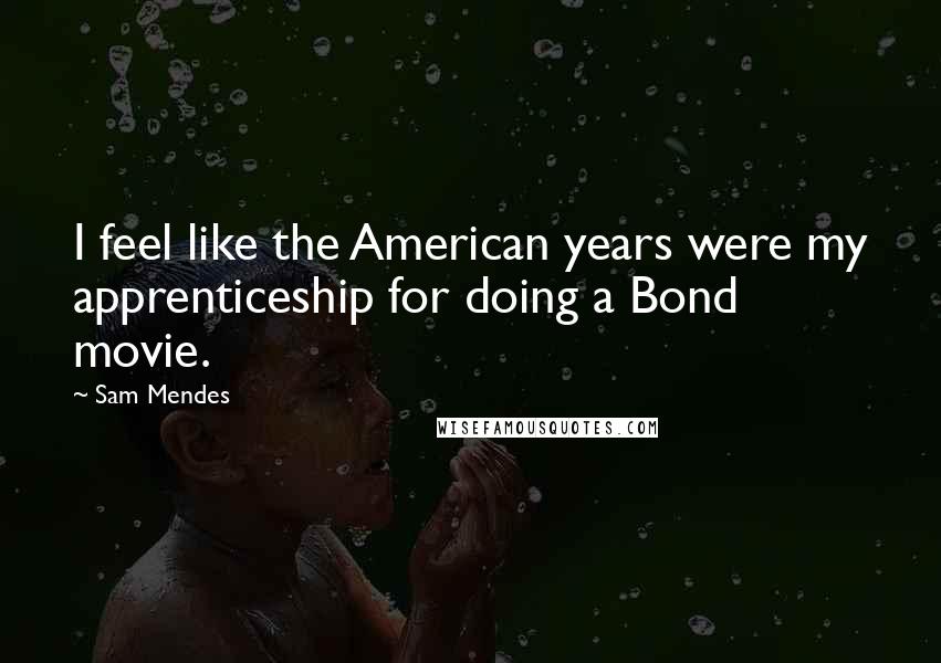 Sam Mendes Quotes: I feel like the American years were my apprenticeship for doing a Bond movie.