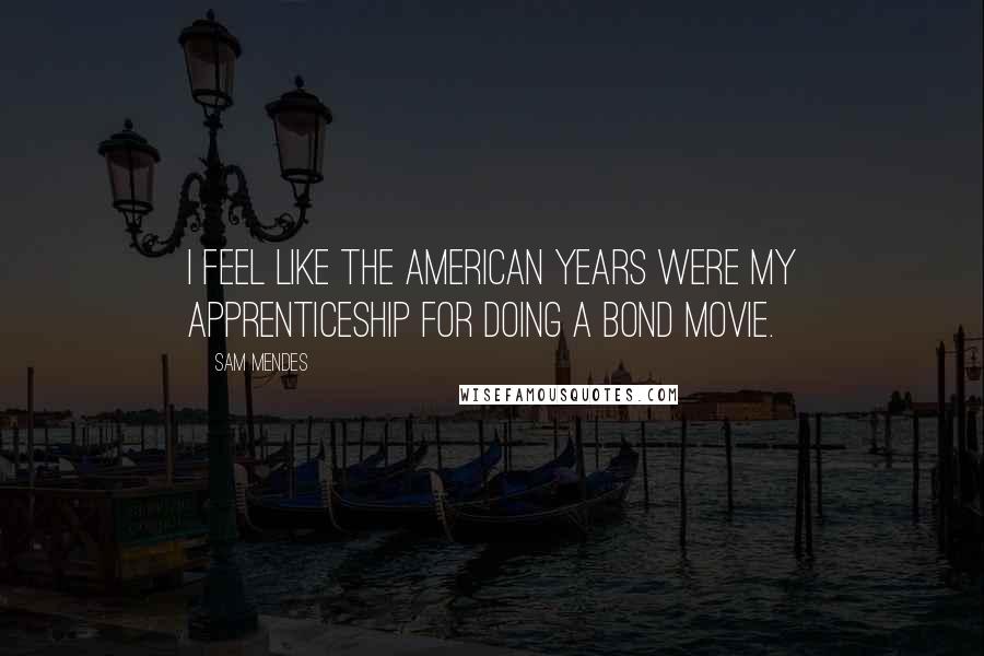 Sam Mendes Quotes: I feel like the American years were my apprenticeship for doing a Bond movie.