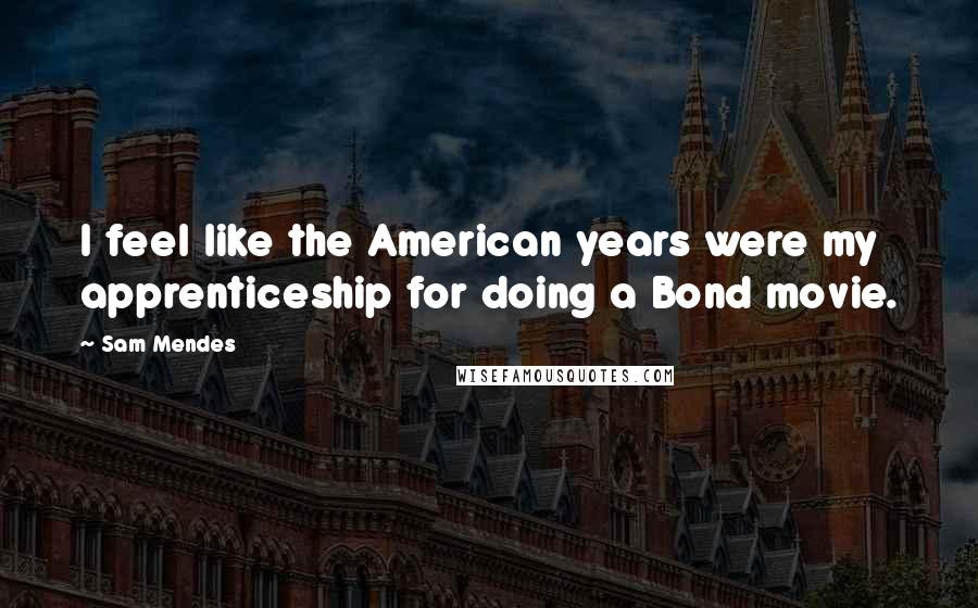 Sam Mendes Quotes: I feel like the American years were my apprenticeship for doing a Bond movie.