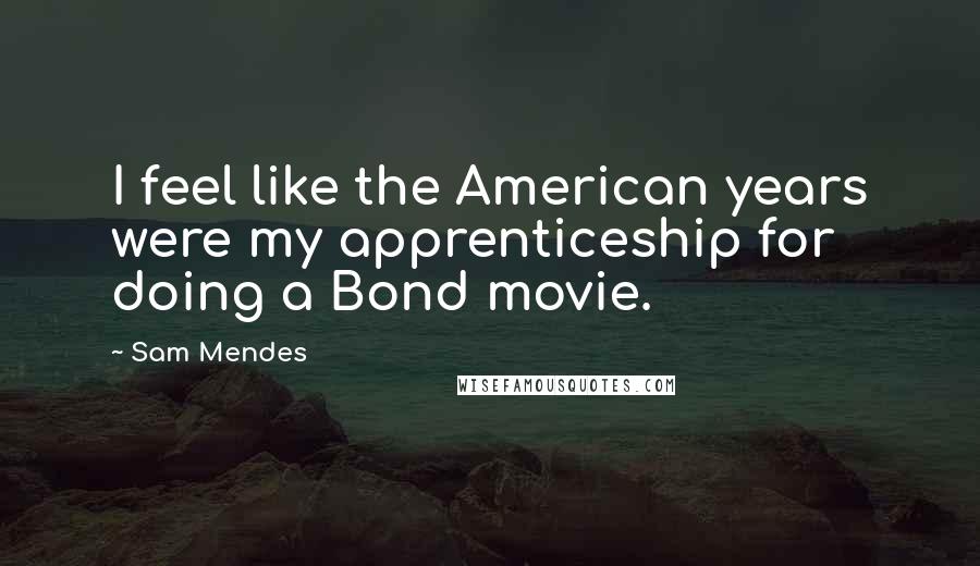 Sam Mendes Quotes: I feel like the American years were my apprenticeship for doing a Bond movie.