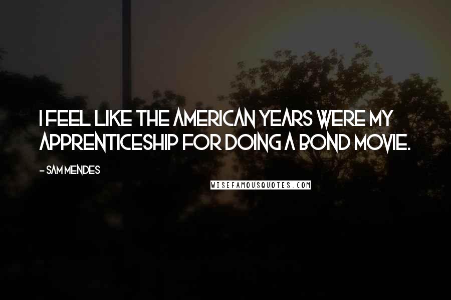 Sam Mendes Quotes: I feel like the American years were my apprenticeship for doing a Bond movie.