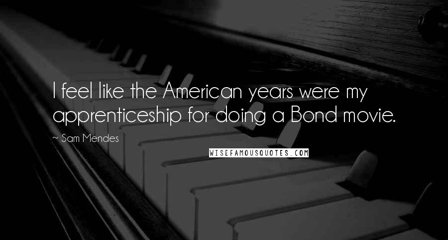 Sam Mendes Quotes: I feel like the American years were my apprenticeship for doing a Bond movie.