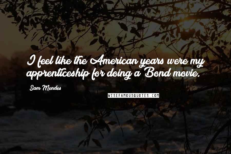 Sam Mendes Quotes: I feel like the American years were my apprenticeship for doing a Bond movie.