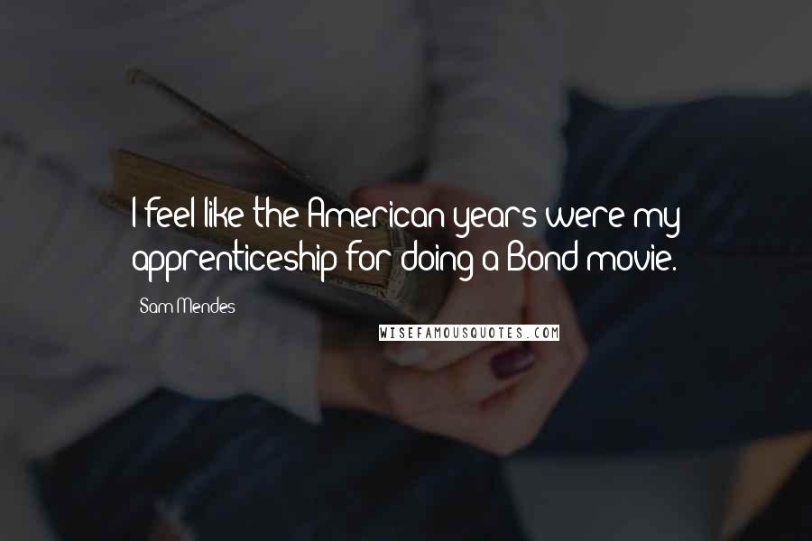 Sam Mendes Quotes: I feel like the American years were my apprenticeship for doing a Bond movie.