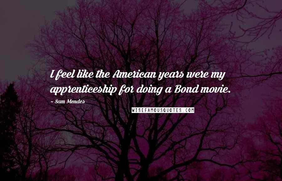 Sam Mendes Quotes: I feel like the American years were my apprenticeship for doing a Bond movie.