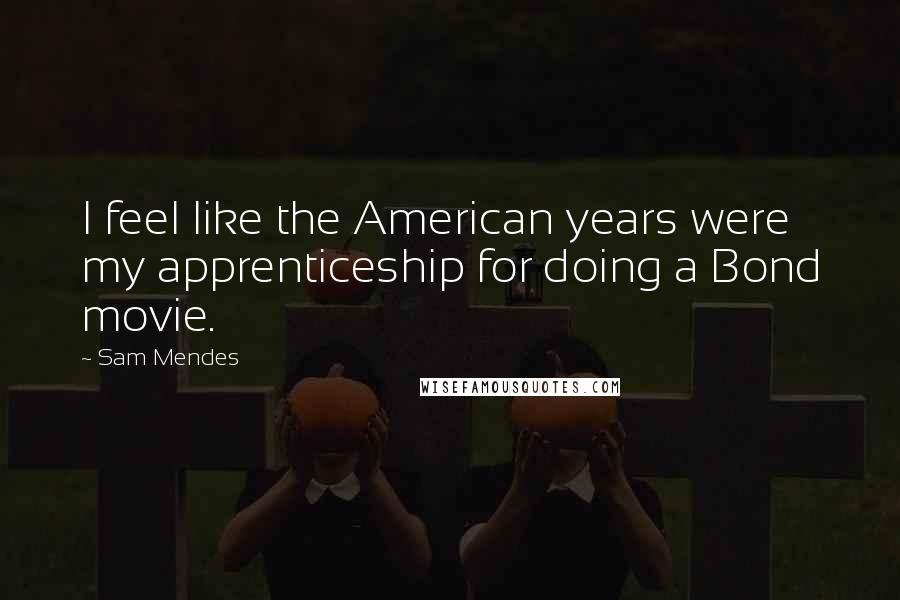 Sam Mendes Quotes: I feel like the American years were my apprenticeship for doing a Bond movie.