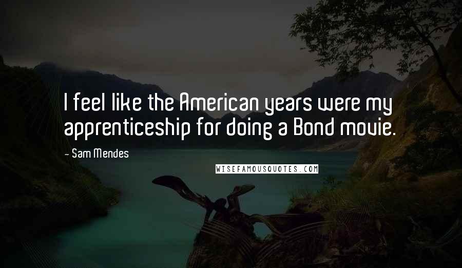 Sam Mendes Quotes: I feel like the American years were my apprenticeship for doing a Bond movie.