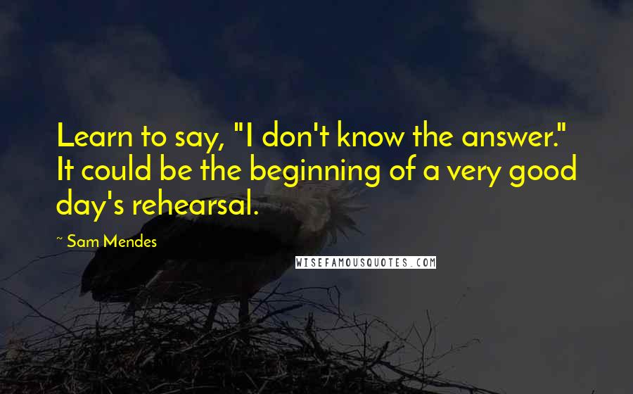 Sam Mendes Quotes: Learn to say, "I don't know the answer." It could be the beginning of a very good day's rehearsal.