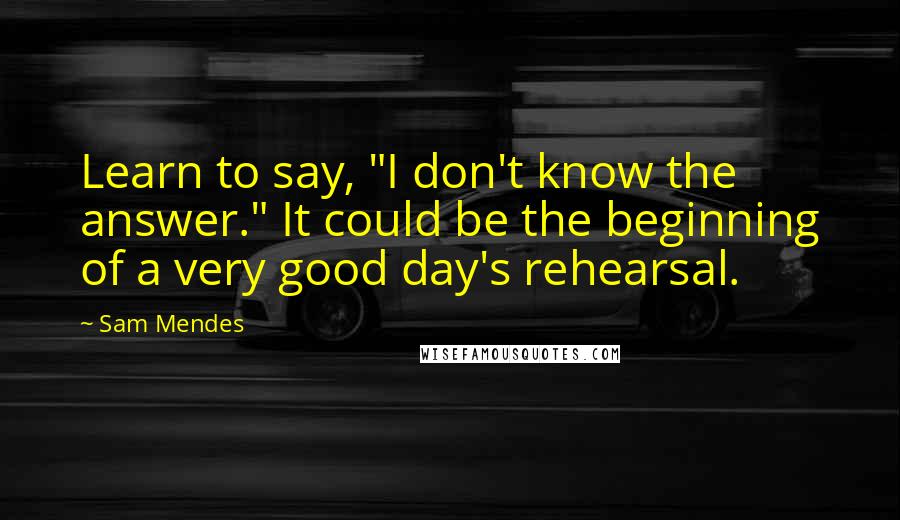 Sam Mendes Quotes: Learn to say, "I don't know the answer." It could be the beginning of a very good day's rehearsal.