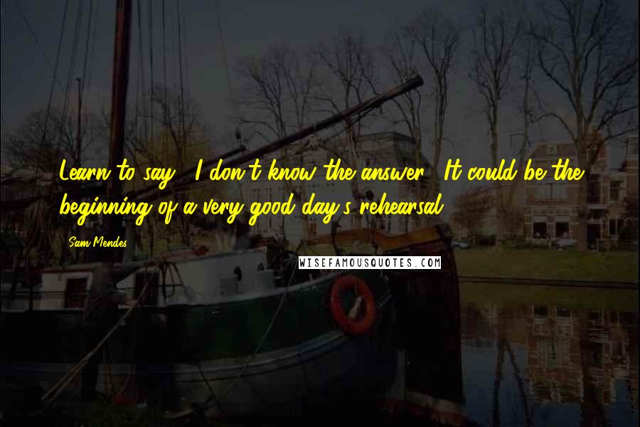 Sam Mendes Quotes: Learn to say, "I don't know the answer." It could be the beginning of a very good day's rehearsal.