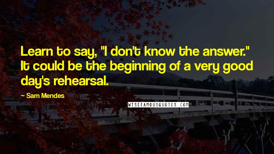 Sam Mendes Quotes: Learn to say, "I don't know the answer." It could be the beginning of a very good day's rehearsal.