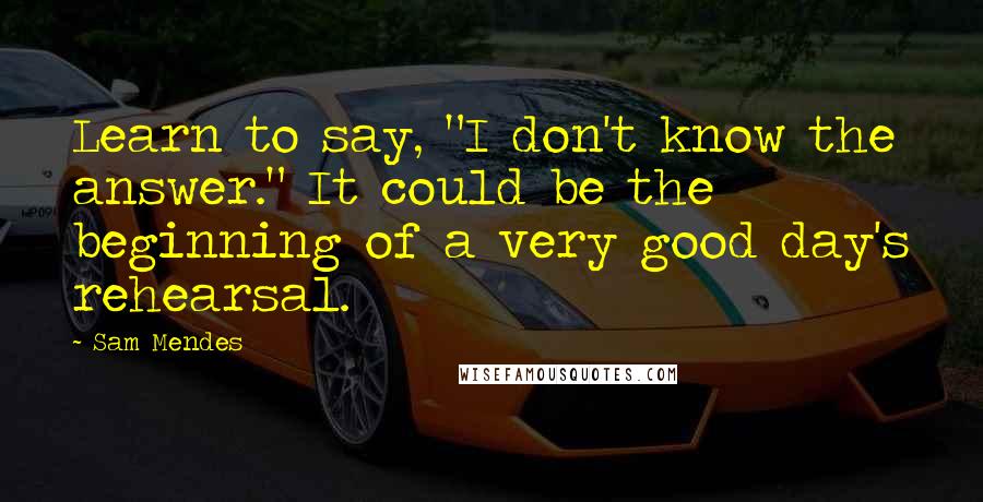 Sam Mendes Quotes: Learn to say, "I don't know the answer." It could be the beginning of a very good day's rehearsal.