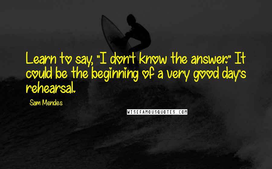 Sam Mendes Quotes: Learn to say, "I don't know the answer." It could be the beginning of a very good day's rehearsal.