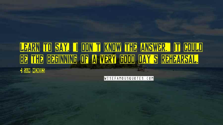 Sam Mendes Quotes: Learn to say, "I don't know the answer." It could be the beginning of a very good day's rehearsal.