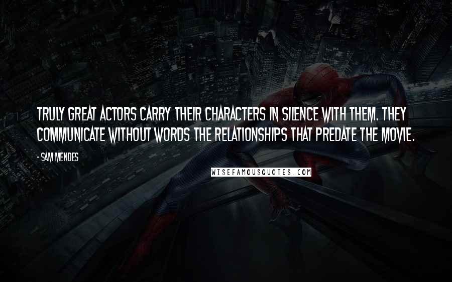 Sam Mendes Quotes: Truly great actors carry their characters in silence with them. They communicate without words the relationships that predate the movie.