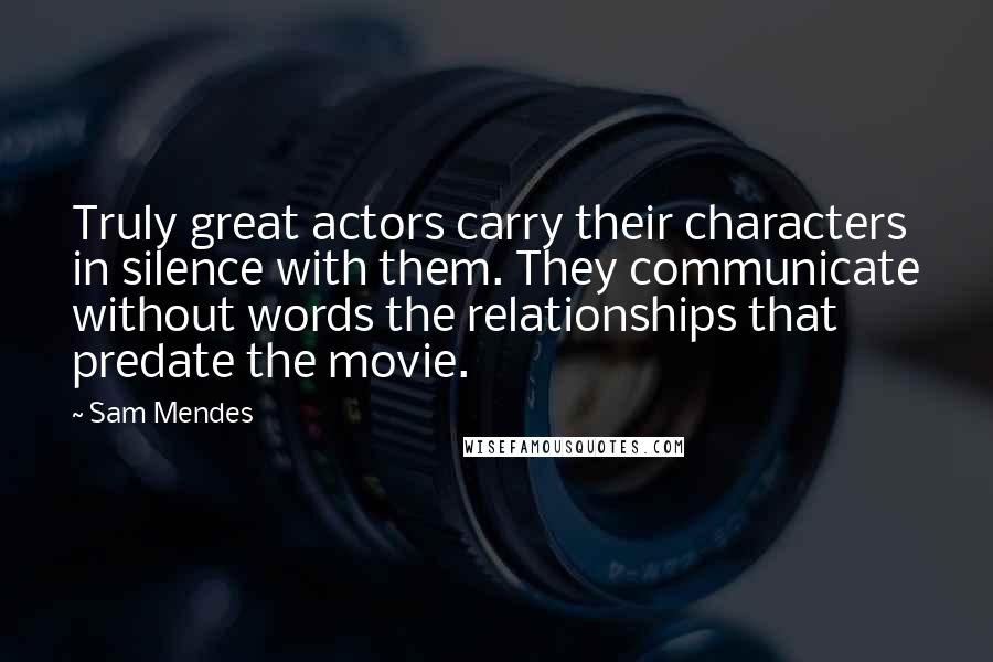 Sam Mendes Quotes: Truly great actors carry their characters in silence with them. They communicate without words the relationships that predate the movie.