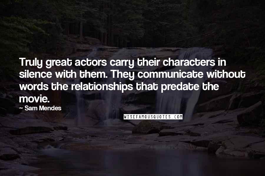 Sam Mendes Quotes: Truly great actors carry their characters in silence with them. They communicate without words the relationships that predate the movie.