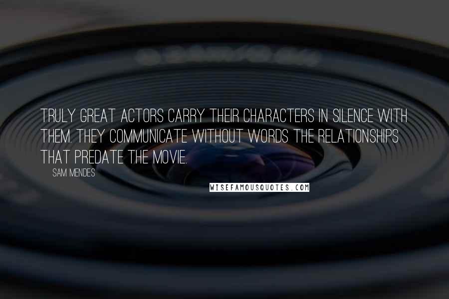 Sam Mendes Quotes: Truly great actors carry their characters in silence with them. They communicate without words the relationships that predate the movie.