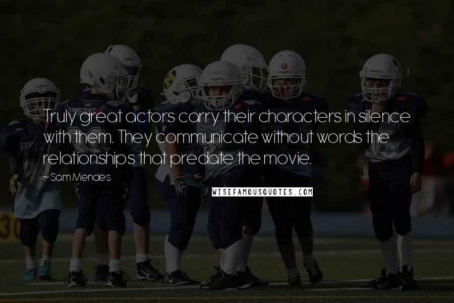 Sam Mendes Quotes: Truly great actors carry their characters in silence with them. They communicate without words the relationships that predate the movie.
