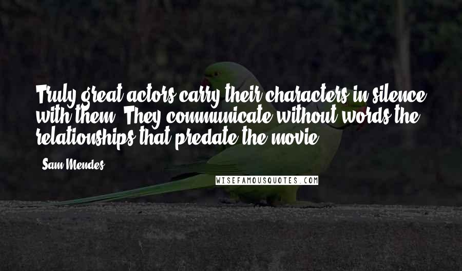 Sam Mendes Quotes: Truly great actors carry their characters in silence with them. They communicate without words the relationships that predate the movie.