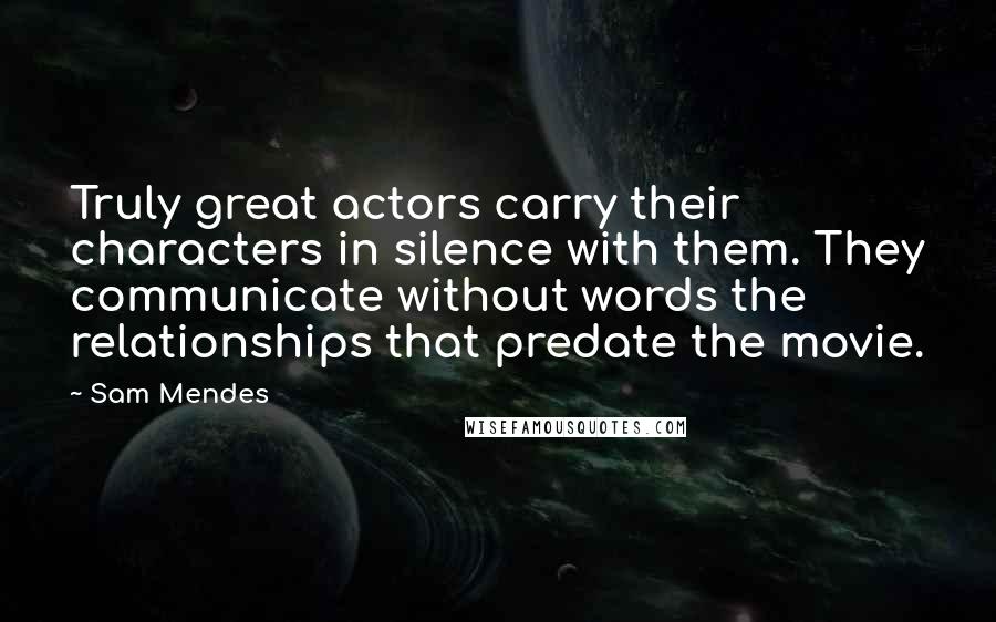 Sam Mendes Quotes: Truly great actors carry their characters in silence with them. They communicate without words the relationships that predate the movie.