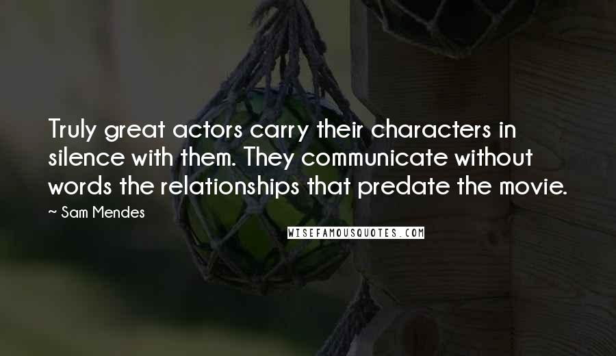 Sam Mendes Quotes: Truly great actors carry their characters in silence with them. They communicate without words the relationships that predate the movie.