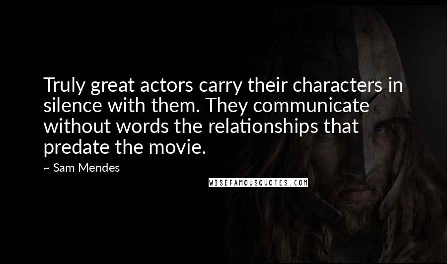 Sam Mendes Quotes: Truly great actors carry their characters in silence with them. They communicate without words the relationships that predate the movie.