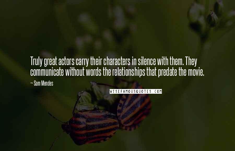Sam Mendes Quotes: Truly great actors carry their characters in silence with them. They communicate without words the relationships that predate the movie.