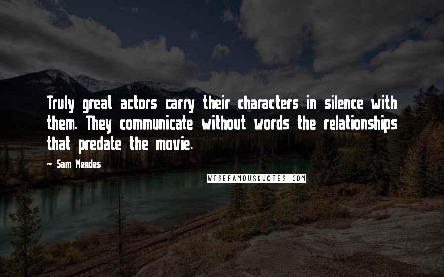 Sam Mendes Quotes: Truly great actors carry their characters in silence with them. They communicate without words the relationships that predate the movie.
