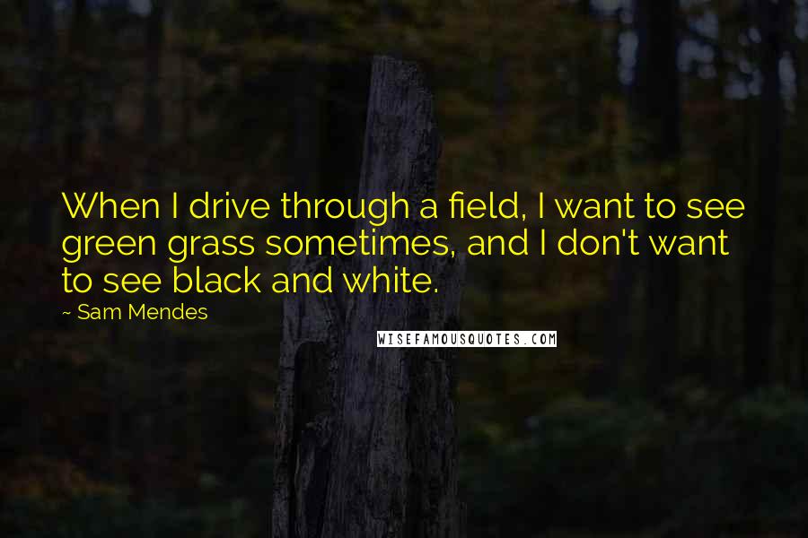 Sam Mendes Quotes: When I drive through a field, I want to see green grass sometimes, and I don't want to see black and white.