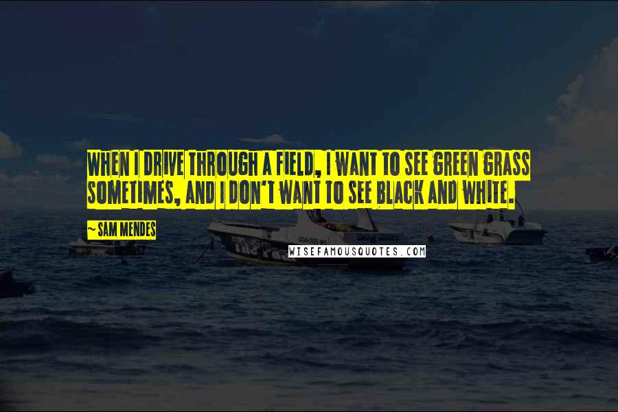 Sam Mendes Quotes: When I drive through a field, I want to see green grass sometimes, and I don't want to see black and white.