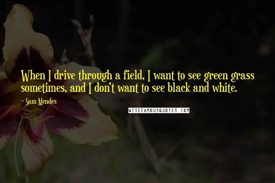 Sam Mendes Quotes: When I drive through a field, I want to see green grass sometimes, and I don't want to see black and white.