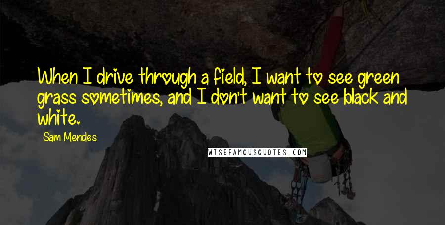 Sam Mendes Quotes: When I drive through a field, I want to see green grass sometimes, and I don't want to see black and white.