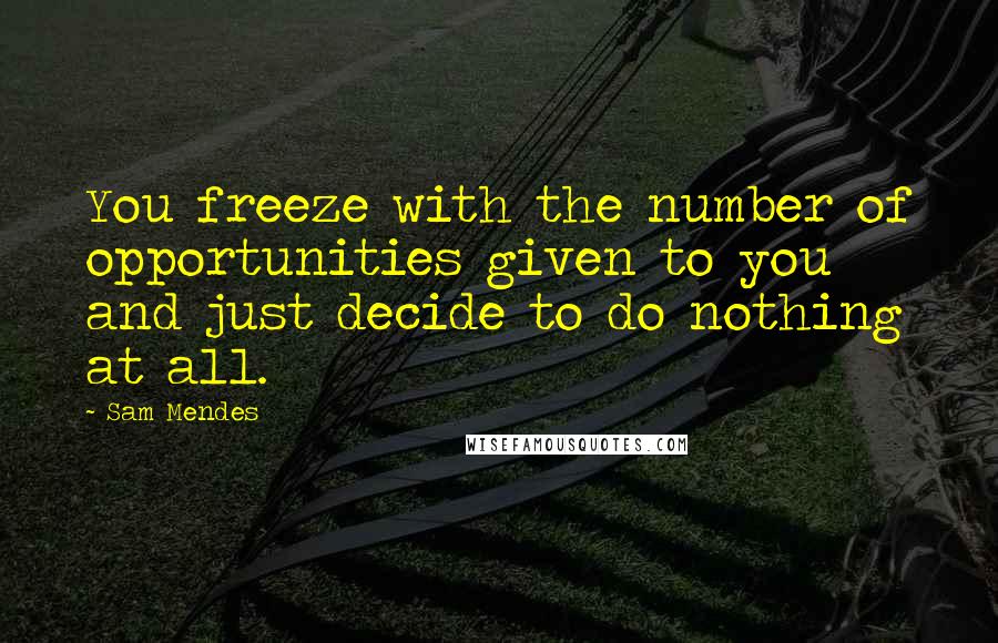 Sam Mendes Quotes: You freeze with the number of opportunities given to you and just decide to do nothing at all.