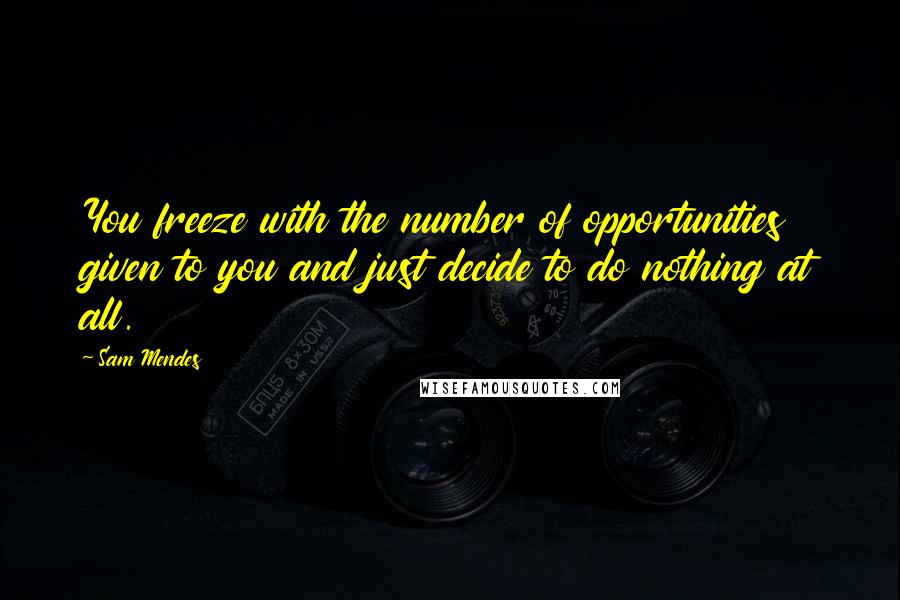 Sam Mendes Quotes: You freeze with the number of opportunities given to you and just decide to do nothing at all.