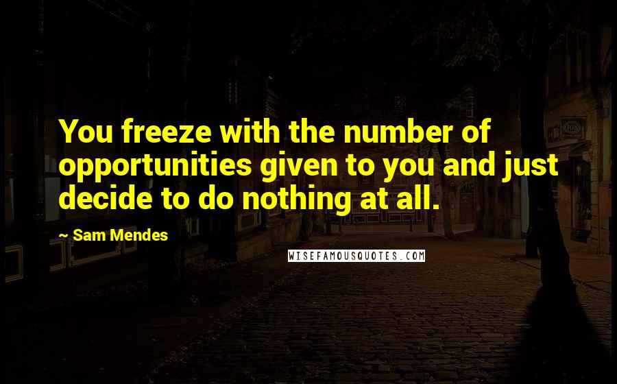 Sam Mendes Quotes: You freeze with the number of opportunities given to you and just decide to do nothing at all.