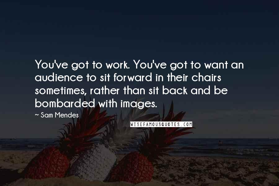 Sam Mendes Quotes: You've got to work. You've got to want an audience to sit forward in their chairs sometimes, rather than sit back and be bombarded with images.