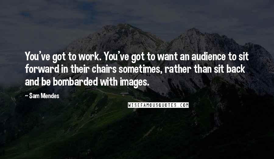 Sam Mendes Quotes: You've got to work. You've got to want an audience to sit forward in their chairs sometimes, rather than sit back and be bombarded with images.