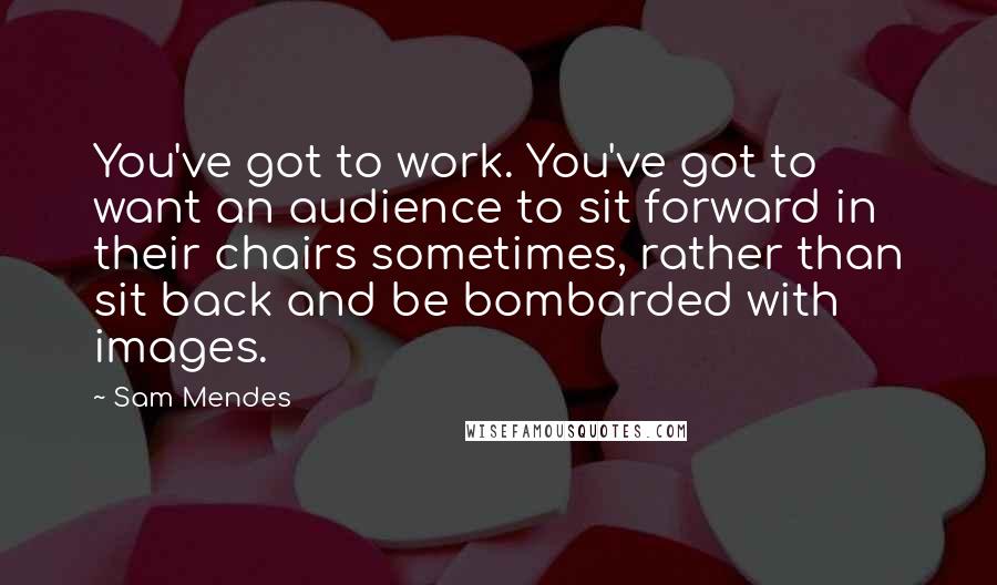 Sam Mendes Quotes: You've got to work. You've got to want an audience to sit forward in their chairs sometimes, rather than sit back and be bombarded with images.