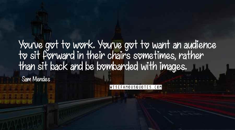 Sam Mendes Quotes: You've got to work. You've got to want an audience to sit forward in their chairs sometimes, rather than sit back and be bombarded with images.