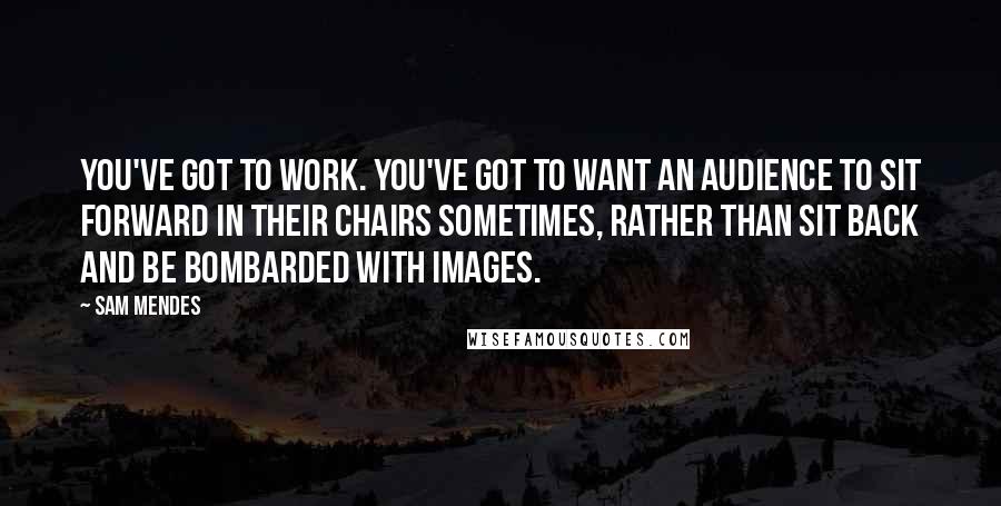 Sam Mendes Quotes: You've got to work. You've got to want an audience to sit forward in their chairs sometimes, rather than sit back and be bombarded with images.